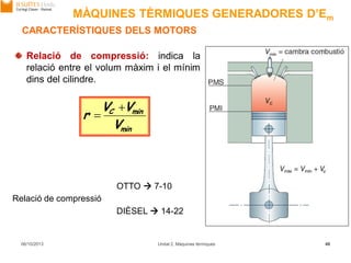 min
minC
V
VV
r


06/10/2013 Unitat 2. Màquines tèrmiques 48
Relació de compressió: indica la
relació entre el volum màxim i el mínim
dins del cilindre.
Relació de compressió
OTTO  7-10
DIÈSEL  14-22
CARACTERÍSTIQUES DELS MOTORS
MÀQUINES TÈRMIQUES GENERADORES D’Em
 