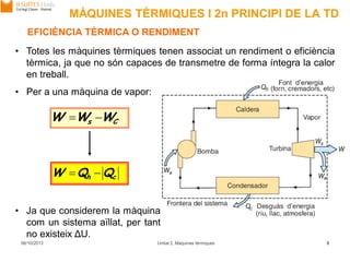 MÀQUINES TÈRMIQUES I 2n PRINCIPI DE LA TD
QQW ch 
06/10/2013 Unitat 2. Màquines tèrmiques 5
EFICIÈNCIA TÈRMICA O RENDIMENT
WWW Cs 
• Ja que considerem la màquina
com un sistema aïllat, per tant
no existeix ΔU.
• Totes les màquines tèrmiques tenen associat un rendiment o eficiència
tèrmica, ja que no són capaces de transmetre de forma íntegra la calor
en treball.
• Per a una màquina de vapor:
 