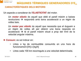 06/10/2013 Unitat 2. Màquines tèrmiques 50
Consum: es sol indicar en:
• Litres o kg de combustible consumits en una hora de
funcionament [l/h] o [kg/h]
• Litres cada 100 km recorreguts a una velocitat determinada.
Un aspecte a considerar és l’ELASTICITAT del motor.
Un motor elàstic és aquell que obté el parell màxim a baixes
revolucions  respondrà amb bona acceleració a un règim de
voltes baix.
Un motor poc elàstic és aquell que necessita que el duguem a
un règim de voltes alt per obtenir una bona resposta en
acceleració  té el parell màxim situat a prop del límit de la
velocitat angular màxima.
CARACTERÍSTIQUES DELS MOTORS
MÀQUINES TÈRMIQUES GENERADORES D’Em
 