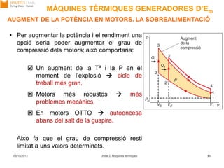 06/10/2013 Unitat 2. Màquines tèrmiques 51
AUGMENT DE LA POTÈNCIA EN MOTORS. LA SOBREALIMENTACIÓ
• Per augmentar la potència i el rendiment una
opció seria poder augmentar el grau de
compressió dels motors; això comportaria:
 Un augment de la Tª i la P en el
moment de l’explosió  cicle de
treball més gran.
 Motors més robustos  més
problemes mecànics.
 En motors OTTO  autoencesa
abans del salt de la guspira.
Això fa que el grau de compressió resti
limitat a uns valors determinats.
MÀQUINES TÈRMIQUES GENERADORES D’Em
 