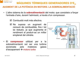 06/10/2013 Unitat 2. Màquines tèrmiques 52
• L’altre sistema és la sobrealimentació del motor, que consisteix a forçar
l’entrada d’aire, durant l’admissió, a través d’un compressor.
 Combustió molt més efectiva.
 No suposa un augment de
consum de combustible, fins i tot
es redueix, ja que augmenta el
rendiment al produir-se un millor
emplenat del cilindre.
• El compressor utilitzat per a la
sobrealimentació sol ser una turbina
accionada pels mateixos gasos
d’escapament  motors turbo
AUGMENT DE LA POTÈNCIA EN MOTORS. LA SOBREALIMENTACIÓ
MÀQUINES TÈRMIQUES GENERADORES D’Em
 
