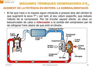 06/10/2013 Unitat 2. Màquines tèrmiques 54
• El fet que l’aire o la mescla siguin introduïts a pressió dins del cilindre fa
que augmenti la seva Tª i, per tant, el seu volum específic, que redueix
l’efecte de la compressió. Per tal d’evitar aquest efecte, se situa un
bescanviador de calor o intercooler a la sortida del compressor per tal
de refrigerar l’aire abans de que entri al cilindre.
AUGMENT DE LA POTÈNCIA EN MOTORS. LA SOBREALIMENTACIÓ
MÀQUINES TÈRMIQUES GENERADORES D’Em
 