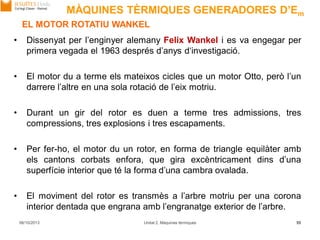 06/10/2013 Unitat 2. Màquines tèrmiques 55
EL MOTOR ROTATIU WANKEL
• Dissenyat per l’enginyer alemany Felix Wankel i es va engegar per
primera vegada el 1963 després d’anys d‘investigació.
• El motor du a terme els mateixos cicles que un motor Otto, però l’un
darrere l’altre en una sola rotació de l’eix motriu.
• Durant un gir del rotor es duen a terme tres admissions, tres
compressions, tres explosions i tres escapaments.
• Per fer-ho, el motor du un rotor, en forma de triangle equilàter amb
els cantons corbats enfora, que gira excèntricament dins d’una
superfície interior que té la forma d’una cambra ovalada.
• El moviment del rotor es transmès a l’arbre motriu per una corona
interior dentada que engrana amb l’engranatge exterior de l’arbre.
MÀQUINES TÈRMIQUES GENERADORES D’Em
 