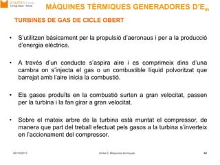 06/10/2013 Unitat 2. Màquines tèrmiques 62
TURBINES DE GAS DE CICLE OBERT
• S’utilitzen bàsicament per la propulsió d’aeronaus i per a la producció
d’energia elèctrica.
• A través d’un conducte s’aspira aire i es comprimeix dins d’una
cambra on s’injecta el gas o un combustible líquid polvoritzat que
barrejat amb l’aire inicia la combustió.
• Els gasos produïts en la combustió surten a gran velocitat, passen
per la turbina i la fan girar a gran velocitat.
• Sobre el mateix arbre de la turbina està muntat el compressor, de
manera que part del treball efectuat pels gasos a la turbina s’inverteix
en l’accionament del compressor.
MÀQUINES TÈRMIQUES GENERADORES D’Em
 