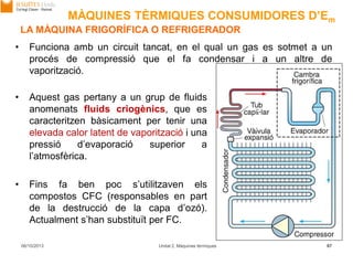 06/10/2013 Unitat 2. Màquines tèrmiques 67
• Funciona amb un circuit tancat, en el qual un gas es sotmet a un
procés de compressió que el fa condensar i a un altre de
vaporització.
• Aquest gas pertany a un grup de fluids
anomenats fluids criogènics, que es
caracteritzen bàsicament per tenir una
elevada calor latent de vaporització i una
pressió d’evaporació superior a
l’atmosfèrica.
• Fins fa ben poc s’utilitzaven els
compostos CFC (responsables en part
de la destrucció de la capa d’ozó).
Actualment s’han substituït per FC.
LA MÀQUINA FRIGORÍFICA O REFRIGERADOR
MÀQUINES TÈRMIQUES CONSUMIDORES D’Em
 