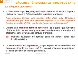 MÀQUINES TÈRMIQUES I 2n PRINCIPI DE LA TD
06/10/2013 Unitat 2. Màquines tèrmiques 7
LA MÀQUINA DE CARNOT
• A principis del segle XIX, l’enginyer Sadi Carnot va formular la següent
hipòtesi en relació a l’eficiència de les màquines tèrmiques:
“Cap màquina tèrmica que funcioni entre dues fonts tèrmiques
determinades pot tenir una eficiència superior a la d’una màquina
tèrmica reversible (IDEAL) que funcioni entre les mateixes fonts”
• Llavors una màquina tèrmica reversible és aquella que funciona
cíclicament de manera que quan evoluciona d’un estat a un altre pot
efectuar el camí invers sense pèrdues d’energia.
Ex: màquina reversible no tèrmica seria un pèndol sense cap
fricció amb l’aire.
• La reversibilitat és impossible, ja que suposa la no existència de
forces passives de cap tipus, però és necessària la seva suposició per
a l’estudi posterior de les màquines reals.
 