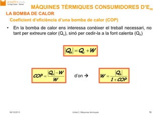 06/10/2013 Unitat 2. Màquines tèrmiques 72
• En la bomba de calor ens interessa conèixer el treball necessari, no
tant per extreure calor (Qc), sinó per cedir-la a la font calenta (Qh)
Coeficient d’eficiència d’una bomba de calor (COP)
W
WQ
COP h 

COP1
Q
W h

d’on 
WQQ ch 
LA BOMBA DE CALOR
MÀQUINES TÈRMIQUES CONSUMIDORES D’Em
 