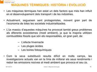 MÀQUINES TÈRMIQUES: HISTÒRIA I EVOLUCIÓ
06/10/2013 Unitat 2. Màquines tèrmiques 73
• Les màquines tèrmiques han estat un dels factors que més han influït
en el desenvolupament dels transport i de les indústries.
• Actualment, segueixen sent protagonistes, movent gran part de
l’economia de totes les societats industrialitzades.
• L’ús massiu d’aquestes màquines ha provocat també greus problemes
als diferents ecosistemes (medi ambient), ja que la majoria utilitzen
combustibles fòssils que són els responsables, en gran part, de:
– L’efecte hivernacle
– Les pluges àcides
– Les boires fotoquímiques
• Com la seva substitució resulta difícil en molts camps, les
investigacions actuals van en la línia de millorar els seus rendiments i
reduir les emissions nocives al medi ambient que provoca el seu ús.
 