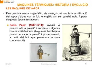 06/10/2013 Unitat 2. Màquines tèrmiques 74
• Fins pràcticament el segle XVII, els avenços pel que fa a la utilització
del vapor d’aigua com a fluid energètic van ser gairebé nuls. A partir
d’aquesta època destaquem:
LES MÀQUINES DE VAPOR
Denis Papin (1647-1714): Inventa la
primera olla a pressió i construeix algunes
bombes hidràuliques (l’aigua es bombejada
primer pel vapor a pressió i, posteriorment,
a partir del buit que provocava la seva
condensació)
MÀQUINES TÈRMIQUES: HISTÒRIA I EVOLUCIÓ
 
