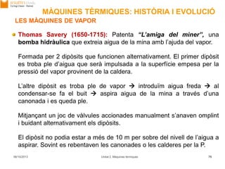 06/10/2013 Unitat 2. Màquines tèrmiques 75
Thomas Savery (1650-1715): Patenta “L’amiga del miner”, una
bomba hidràulica que extreia aigua de la mina amb l’ajuda del vapor.
Formada per 2 dipòsits que funcionen alternativament. El primer dipòsit
es troba ple d’aigua que serà impulsada a la superfície empesa per la
pressió del vapor provinent de la caldera.
L’altre dipòsit es troba ple de vapor  introduïm aigua freda  al
condensar-se fa el buit  aspira aigua de la mina a través d’una
canonada i es queda ple.
Mitjançant un joc de vàlvules accionades manualment s’anaven omplint
i buidant alternativament els dipòsits.
El dipòsit no podia estar a més de 10 m per sobre del nivell de l’aigua a
aspirar. Sovint es rebentaven les canonades o les calderes per la P.
LES MÀQUINES DE VAPOR
MÀQUINES TÈRMIQUES: HISTÒRIA I EVOLUCIÓ
 