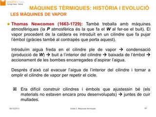 06/10/2013 Unitat 2. Màquines tèrmiques 77
Thomas Newcomen (1663-1729): També treballa amb màquines
atmosfèriques (la P atmosfèrica és la que fa el W al fer-se el buit). El
vapor procedent de la caldera es introduït en un cilindre que fa pujar
l’èmbol (gràcies també al contrapès que porta aquest).
Introduïm aigua freda en el cilindre ple de vapor  condensació
(producció de W)  buit a l’interior del cilindre  baixada de l’èmbol 
accionament de les bombes encarregades d’aspirar l’aigua.
Després d’això cal evacuar l’aigua de l’interior del cilindre i tornar a
omplir el cilindre de vapor per repetir el cicle.
 Era difícil construir cilindres i èmbols que ajustessin bé (els
materials no estaven encara prou desenvolupats)  juntes de cuir
mullades.
LES MÀQUINES DE VAPOR
MÀQUINES TÈRMIQUES: HISTÒRIA I EVOLUCIÓ
 