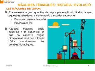 06/10/2013 Unitat 2. Màquines tèrmiques 79
 Era necessària gran quantitat de vapor per omplir el cilindre, ja que
aquest es refredava i calia tornar-lo a escalfar cada cicle:
• Excessiu consum de carbó.
• Procés molt lent
 Aquesta màquina podia
situar-se a la superfície, ja
que no aspirava l’aigua
directament, sinó que a través
d’ella s’accionaven les
bombes hidràuliques.
LES MÀQUINES DE VAPOR
MÀQUINES TÈRMIQUES: HISTÒRIA I EVOLUCIÓ
 