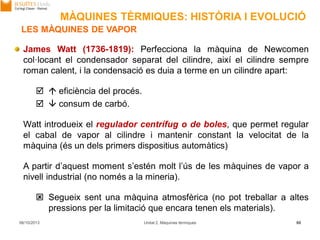 06/10/2013 Unitat 2. Màquines tèrmiques 80
James Watt (1736-1819): Perfecciona la màquina de Newcomen
col·locant el condensador separat del cilindre, així el cilindre sempre
roman calent, i la condensació es duia a terme en un cilindre apart:
  eficiència del procés.
  consum de carbó.
Watt introdueix el regulador centrífug o de boles, que permet regular
el cabal de vapor al cilindre i mantenir constant la velocitat de la
màquina (és un dels primers dispositius automàtics)
A partir d’aquest moment s’estén molt l’ús de les màquines de vapor a
nivell industrial (no només a la mineria).
 Segueix sent una màquina atmosfèrica (no pot treballar a altes
pressions per la limitació que encara tenen els materials).
LES MÀQUINES DE VAPOR
MÀQUINES TÈRMIQUES: HISTÒRIA I EVOLUCIÓ
 
