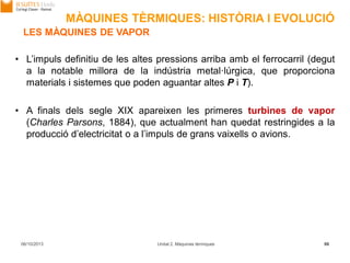 06/10/2013 Unitat 2. Màquines tèrmiques 86
• L’impuls definitiu de les altes pressions arriba amb el ferrocarril (degut
a la notable millora de la indústria metal·lúrgica, que proporciona
materials i sistemes que poden aguantar altes P i T).
• A finals dels segle XIX apareixen les primeres turbines de vapor
(Charles Parsons, 1884), que actualment han quedat restringides a la
producció d’electricitat o a l’impuls de grans vaixells o avions.
LES MÀQUINES DE VAPOR
MÀQUINES TÈRMIQUES: HISTÒRIA I EVOLUCIÓ
 