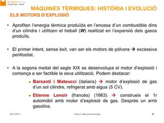 06/10/2013 Unitat 2. Màquines tèrmiques 87
ELS MOTORS D’EXPLOSIÓ
• Aprofiten l’energia tèrmica produïda en l’encesa d’un combustible dins
d’un cilindre i utilitzen el treball (W) realitzat en l’expansió dels gasos
produïts.
• El primer intent, sense èxit, van ser els motors de pólvora  excessiva
perillositat.
• A la segona meitat del segle XIX es desenvolupa el motor d’explosió i
comença a ser factible la seva utilització. Podem destacar:
Barsanti i Mateucci (italians)  motor d’explosió de gas
d’un sol cilindre, refrigerat amb aigua (5 CV).
Etienne Lenoir (francès) (1863)  construeix el 1r
automòbil amb motor d’explosió de gas. Després un amb
gasolina.
MÀQUINES TÈRMIQUES: HISTÒRIA I EVOLUCIÓ
 