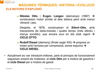 06/10/2013 Unitat 2. Màquines tèrmiques 88
Nikolas Otto i Eugen Langen (alemanys) (1867) 
construeixen motor similar al dels italians però amb menor
vibració i pes.
Després, el 1876, construeixen el Silent–Otto, amb
mecanisme de biela-maneta i quatre temps (més efectiu i
menys sorollós), que encara avui en dia està vigent 
CICLE OTTO
Rudolf Diesel (alemany) (finals segle XIX)  proposa un
motor amb l’encesa per compressió, sense espurna 
CICLE DIESEL
• Actualment es van introduint millores, però el principis de funcionament
segueixen essent els mateixos, el cicle Otto per a motors de gasolina i
el cicle Diesel per a motors de gasoil.
ELS MOTORS D’EXPLOSIÓ
MÀQUINES TÈRMIQUES: HISTÒRIA I EVOLUCIÓ
 