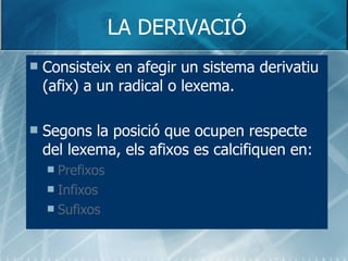 LA DERIVACIÓ Consisteix en afegir un sistema derivatiu (afix) a un radical o lexema. Segons la posició que ocupen respecte del lexema, els afixos es calcifiquen en: Prefixos Infixos Sufixos   
