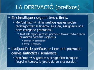 LA DERIVACIÓ (prefixos) Es classifiquen seguint tres criteris: Morfosintaxi    hi ha prefixos que es poden recategoritzar el lexema, és a dir, assignar-li una nova categoria gramatical. Tant sols alguns prefixos permeten formar verbs a partir de radicals nominals i adjectius. consell    aconsellar terra    enterrar L’adjunció de prefixos a- i en- pot provocar canvis sintàctics i semàntics. Semàntic    segons el seu significat indiquen l’espai el temps, la jerarquia en una escala... 