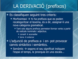 LA DERIVACIÓ (prefixos) <ul><li>Es classifiquen seguint tres criteris: </li></ul><ul><ul><li>Morfosintaxi    hi ha prefix...