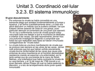 Unitat 3. Coordinació cel·lular
3.2.3. El sistema immunològic
El gran descubrimiento
• Por entonces la viruela se había convertido en una
tremenda plaga que azotaba fundamentalmente a Europa y
América, y en forma cuantitativamente seria; y si bien era
difícil descubrir un método que la pudiera combatir, fue que
Edward Jenner estando de visita en una granja, puso
particular atención al comentario de una joven que aseveró:
Yo no voy a enfermarme nunca de viruela porque estoy
vacunada (esto era debido a que la muchacha se dedicaba
a ordeñar a las vacas). De este razonamiento Jenner hizo
una profunda investigación llegando a comprobar que
todos los que realizaban esta tarea se habían inmunizado
contagiándose de "viruela boba".
• La viruela boba es una leve manifestación de viruela que
se produce casi siempre en las ubres de las vacas. Jenner
notó entonces que los que habían sufrido previamente
viruela bovina (enfermedad de las vacas que causa sólo
síntomas de poca importancia en el hombre) demostraban
resistencia cuando se exponían a la enfermedad, por lo
tanto extrajo pus de una pústula de la mano de Sarah
Nelmes, una ordeñadora que había contraído la viruela de
su vaca lechera, y el 14 de mayo de 1796 inoculó a un
joven llamado James Phipps (el cual no había padecido la
afección), y a raíz de tal experimento dicho joven quedó
inmunizado
 