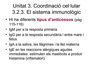 Unitat 3. Coordinació cel·lular
3.2.3. El sistema immunològic
• Hi ha diferents tipus d’anticossos (pàg
115-116)
• IgM per a la resposta primària
• IgG per a la resposta secundària i entre mare i
fetus
• IgA a la saliva, les llàgrimes i la llet materna
• IgE en les reaccions alèrgiques agudes
immediates: estimulen els mastòcits a produir
histamina (inflamatori)
 