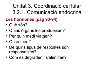 Unitat 3. Coordinació cel·lular
3.2.1. Comunicació endocrina
Les hormones (pàg 93-94)
• Què són?
• Quins òrgans les produeixen?
• Per quin medi viatgen?
• On actuen?
• De quins tipus de respostes són
responsables?
• Com es degraden i s’eliminen?
 