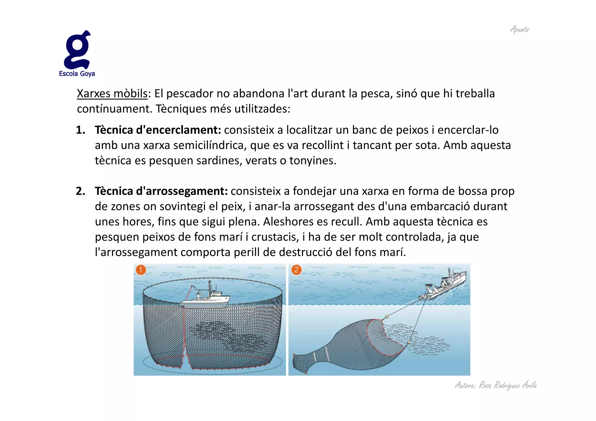 Apunts




Xarxes mòbils: El pescador no abandona l'art durant la pesca, sinó que hi treballa
contínuament. Tècniques més utilitzades:
1. Tècnica d'encerclament: consisteix a localitzar un banc de peixos i encerclar-lo
   amb una xarxa semicilíndrica, que es va recollint i tancant per sota. Amb aquesta
   tècnica es pesquen sardines, verats o tonyines.

2. Tècnica d'arrossegament: consisteix a fondejar una xarxa en forma de bossa prop
   de zones on sovintegi el peix, i anar-la arrossegant des d'una embarcació durant
   unes hores, fins que sigui plena. Aleshores es recull. Amb aquesta tècnica es
   pesquen peixos de fons marí i crustacis, i ha de ser molt controlada, ja que
   l'arrossegament comporta perill de destrucció del fons marí.




                                                                          Autora: Rosa Rodríguez Àvila
 
