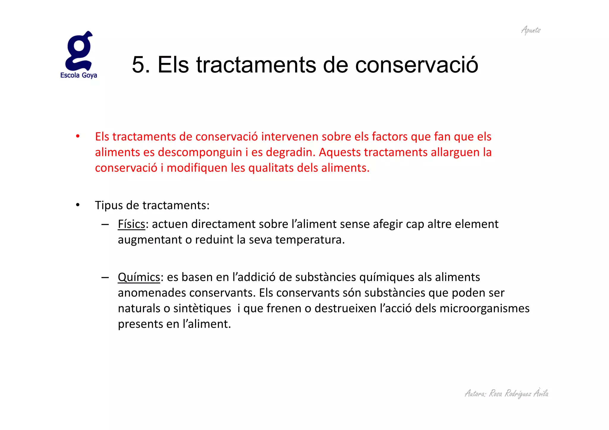 Apunts


          5. Els tractaments de conservació

•   Els tractaments de conservació intervenen sobre els factors que fan que els
    aliments es descomponguin i es degradin. Aquests tractaments allarguen la
    conservació i modifiquen les qualitats dels aliments.

•   Tipus de tractaments:
     – Físics: actuen directament sobre l’aliment sense afegir cap altre element
        augmentant o reduint la seva temperatura.

     – Químics: es basen en l’addició de substàncies químiques als aliments
       anomenades conservants. Els conservants són substàncies que poden ser
       naturals o sintètiques i que frenen o destrueixen l’acció dels microorganismes
       presents en l’aliment.




                                                                         Autora: Rosa Rodríguez Àvila
 