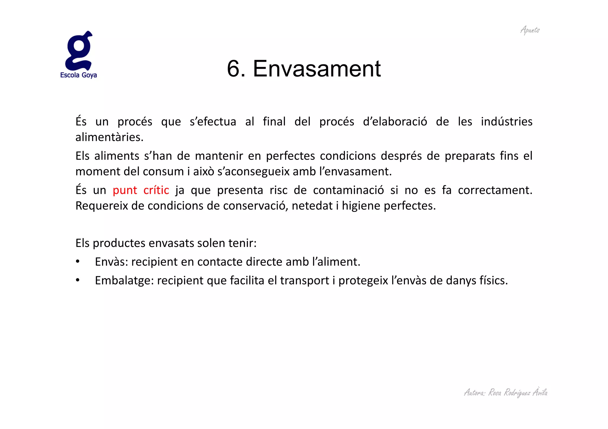 Apunts



                             6. Envasament

És un procés que s’efectua al final del procés d’elaboració de les indústries
alimentàries.
Els aliments s’han de mantenir en perfectes condicions després de preparats fins el
moment del consum i això s’aconsegueix amb l’envasament.
És un punt crític ja que presenta risc de contaminació si no es fa correctament.
Requereix de condicions de conservació, netedat i higiene perfectes.

Els productes envasats solen tenir:
• Envàs: recipient en contacte directe amb l’aliment.
• Embalatge: recipient que facilita el transport i protegeix l’envàs de danys físics.




                                                                            Autora: Rosa Rodríguez Àvila
 