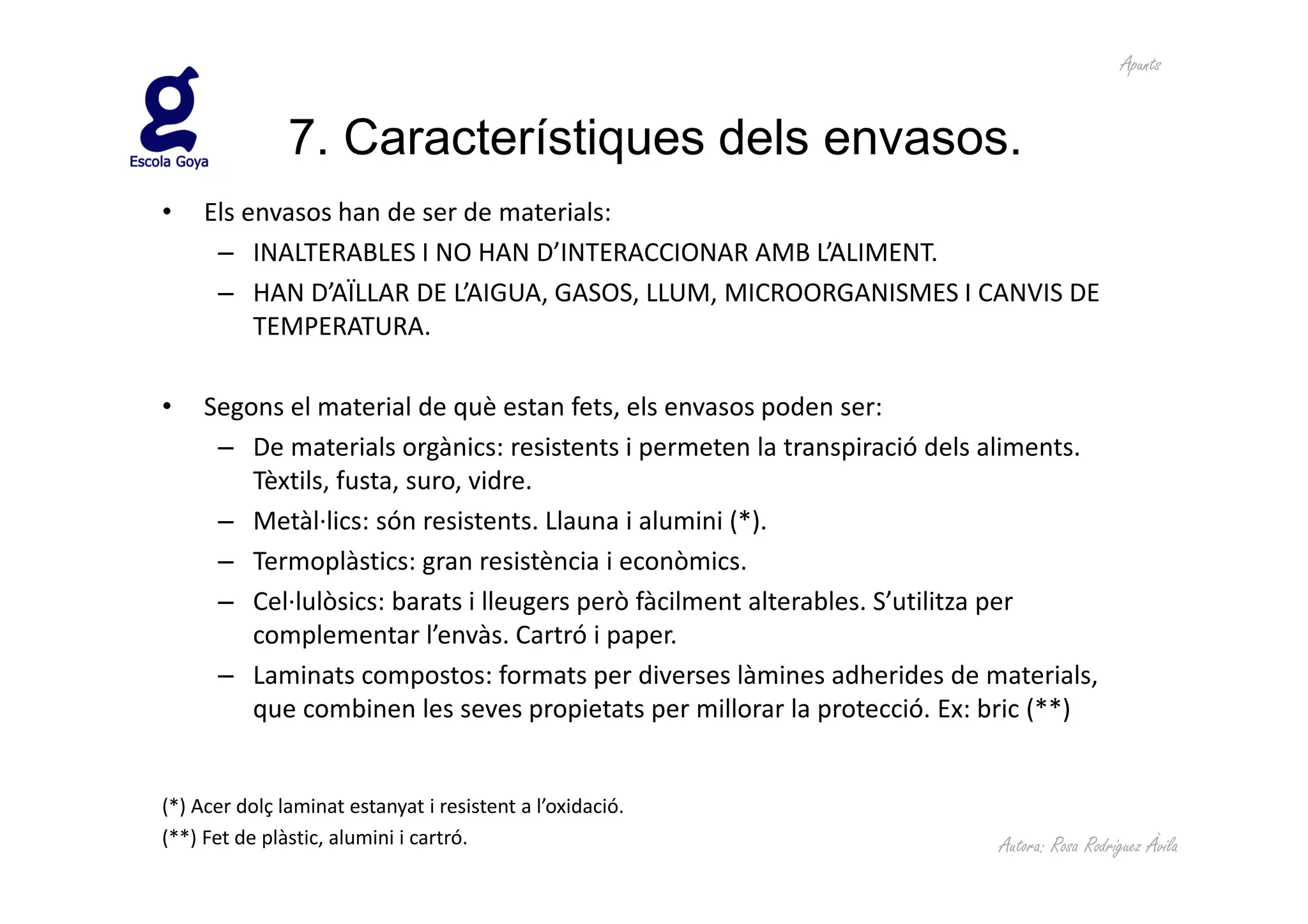 Apunts


               7. Característiques dels envasos.
•    Els envasos han de ser de materials:
      – INALTERABLES I NO HAN D’INTERACCIONAR AMB L’ALIMENT.
      – HAN D’AÏLLAR DE L’AIGUA, GASOS, LLUM, MICROORGANISMES I CANVIS DE
          TEMPERATURA.

•    Segons el material de què estan fets, els envasos poden ser:
      – De materials orgànics: resistents i permeten la transpiració dels aliments.
         Tèxtils, fusta, suro, vidre.
      – Metàl·lics: són resistents. Llauna i alumini (*).
      – Termoplàstics: gran resistència i econòmics.
      – Cel·lulòsics: barats i lleugers però fàcilment alterables. S’utilitza per
         complementar l’envàs. Cartró i paper.
      – Laminats compostos: formats per diverses làmines adherides de materials,
         que combinen les seves propietats per millorar la protecció. Ex: bric (**)


(*) Acer dolç laminat estanyat i resistent a l’oxidació.
(**) Fet de plàstic, alumini i cartró.                                    Autora: Rosa Rodríguez Àvila
 