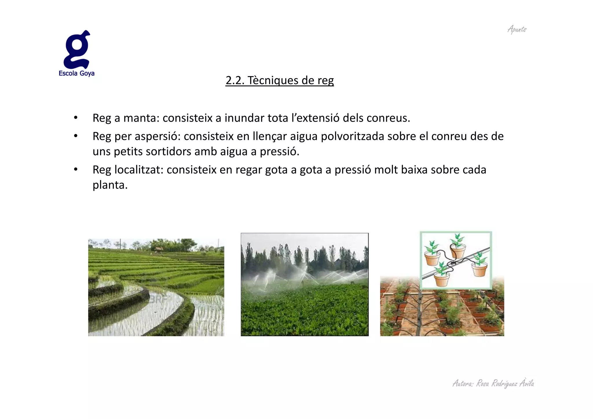 Apunts



                              2.2. Tècniques de reg

•   Reg a manta: consisteix a inundar tota l’extensió dels conreus.
•   Reg per aspersió: consisteix en llençar aigua polvoritzada sobre el conreu des de
    uns petits sortidors amb aigua a pressió.
•   Reg localitzat: consisteix en regar gota a gota a pressió molt baixa sobre cada
    planta.




                                                                           Autora: Rosa Rodríguez Àvila
 