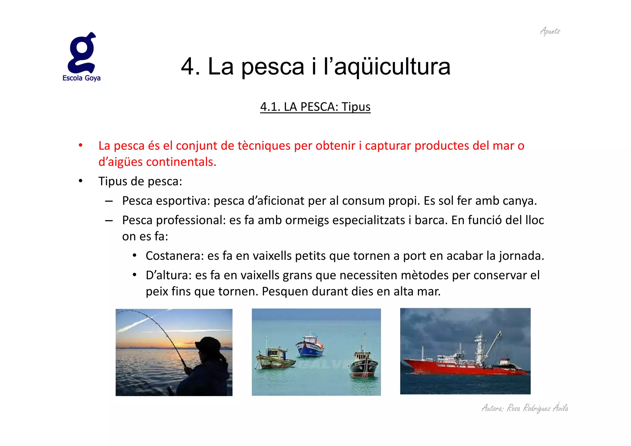 Apunts


                   4. La pesca i l’aqüicultura
                                  4.1. LA PESCA: Tipus

•   La pesca és el conjunt de tècniques per obtenir i capturar productes del mar o
    d’aigües continentals.
•   Tipus de pesca:
     – Pesca esportiva: pesca d’aficionat per al consum propi. Es sol fer amb canya.
     – Pesca professional: es fa amb ormeigs especialitzats i barca. En funció del lloc
         on es fa:
          • Costanera: es fa en vaixells petits que tornen a port en acabar la jornada.
          • D’altura: es fa en vaixells grans que necessiten mètodes per conservar el
             peix fins que tornen. Pesquen durant dies en alta mar.




                                                                           Autora: Rosa Rodríguez Àvila
 