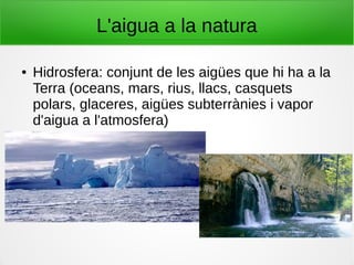 L'aigua a la natura
● Hidrosfera: conjunt de les aigües que hi ha a la
Terra (oceans, mars, rius, llacs, casquets
polars, glaceres, aigües subterrànies i vapor
d'aigua a l'atmosfera)
 