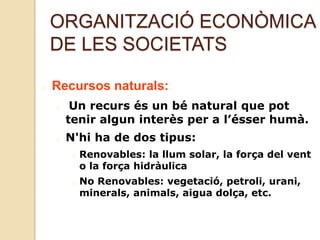 ORGANITZACIÓ ECONÒMICA
DE LES SOCIETATS
Recursos naturals:
Un recurs és un bé natural que pot
tenir algun interès per a l’ésser humà.
N'hi ha de dos tipus:
Renovables: la llum solar, la força del vent
o la força hidràulica
No Renovables: vegetació, petroli, urani,
minerals, animals, aigua dolça, etc.
 