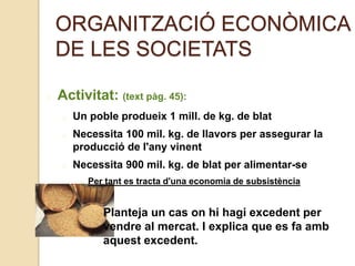 ORGANITZACIÓ ECONÒMICA
DE LES SOCIETATS
Activitat: (text pàg. 45):
Un poble produeix 1 mill. de kg. de blat
Necessita 100 mil. kg. de llavors per assegurar la
producció de l'any vinent
Necessita 900 mil. kg. de blat per alimentar-se
Per tant es tracta d'una economia de subsistència
Planteja un cas on hi hagi excedent per
vendre al mercat. I explica que es fa amb
aquest excedent.
 