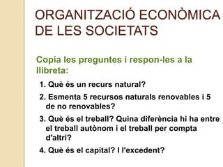 ORGANITZACIÓ ECONÒMICA
DE LES SOCIETATS
Copia les preguntes i respon-les a la
llibreta:
1. Què és un recurs natural?
2. Esmenta 5 recursos naturals renovables i 5
de no renovables?
3. Què és el treball? Quina diferència hi ha entre
el treball autònom i el treball per compta
d'altri?
4. Què és el capital? I l'excedent?
 