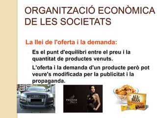 ORGANITZACIÓ ECONÒMICA
DE LES SOCIETATS
La llei de l'oferta i la demanda:
Es el punt d'equilibri entre el preu i la
quantitat de productes venuts.
L'oferta i la demanda d'un producte però pot
veure's modificada per la publicitat i la
propaganda.
 
