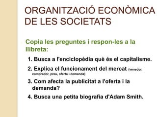 ORGANITZACIÓ ECONÒMICA
DE LES SOCIETATS
Copia les preguntes i respon-les a la
llibreta:
1. Busca a l'enciclopèdia què és el capitalisme.
2. Explica el funcionament del mercat (venedor,
comprador, preu, oferta i demanda)
3. Com afecta la publicitat a l'oferta i la
demanda?
4. Busca una petita biografia d'Adam Smith.
 