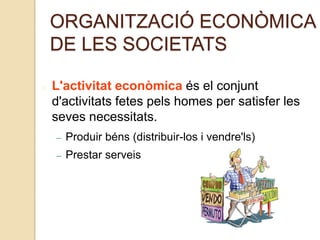 ORGANITZACIÓ ECONÒMICA
DE LES SOCIETATS
L'activitat econòmica és el conjunt
d'activitats fetes pels homes per satisfer les
seves necessitats.
– Produir béns (distribuir-los i vendre'ls)
– Prestar serveis
 