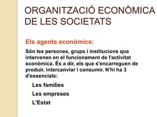 ORGANITZACIÓ ECONÒMICA
DE LES SOCIETATS
Els agents econòmics:
Són les persones, grups i institucions que
intervenen en el funcionament de l'activitat
econòmica. És a dir, els que s'encarreguen de
produir, intercanviar i consumir. N'hi ha 3
d'essencials:
Les famílies
Les empreses
L'Estat
 