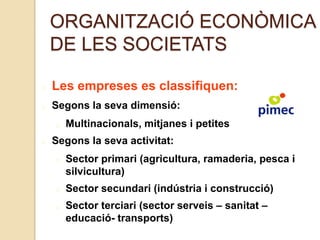 ORGANITZACIÓ ECONÒMICA
DE LES SOCIETATS
Les empreses es classifiquen:
Segons la seva dimensió:
Multinacionals, mitjanes i petites
Segons la seva activitat:
Sector primari (agricultura, ramaderia, pesca i
silvicultura)
Sector secundari (indústria i construcció)
Sector terciari (sector serveis – sanitat –
educació- transports)
 