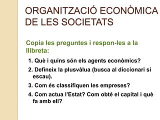 ORGANITZACIÓ ECONÒMICA
DE LES SOCIETATS
Copia les preguntes i respon-les a la
llibreta:
1. Què i quins són els agents econòmics?
2. Defineix la plusvàlua (busca al diccionari si
escau).
3. Com és classifiquen les empreses?
4. Com actua l'Estat? Com obté el capital i què
fa amb ell?
 