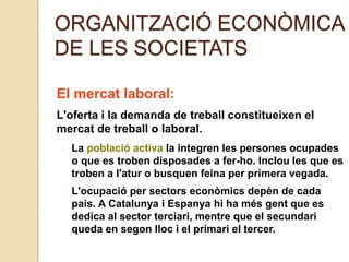 ORGANITZACIÓ ECONÒMICA
DE LES SOCIETATS
El mercat laboral:
L'oferta i la demanda de treball constitueixen el
mercat de treball o laboral.
La població activa la integren les persones ocupades
o que es troben disposades a fer-ho. Inclou les que es
troben a l'atur o busquen feina per primera vegada.
L'ocupació per sectors econòmics depèn de cada
país. A Catalunya i Espanya hi ha més gent que es
dedica al sector terciari, mentre que el secundari
queda en segon lloc i el primari el tercer.
 