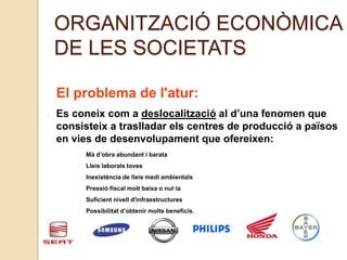ORGANITZACIÓ ECONÒMICA
DE LES SOCIETATS
El problema de l'atur:
Es coneix com a deslocalització al d’una fenomen que
consisteix a traslladar els centres de producció a països
en vies de desenvolupament que ofereixen:
Mà d’obra abundant i barata
Lleis laborals toves
Inexistència de lleis medi ambientals
Pressió fiscal molt baixa o nul·la
Suficient nivell d'infraestructures
Possibilitat d’obtenir molts beneficis.
 