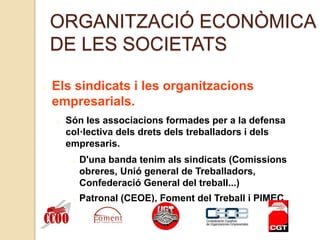 ORGANITZACIÓ ECONÒMICA
DE LES SOCIETATS
Els sindicats i les organitzacions
empresarials.
Són les associacions formades per a la defensa
col·lectiva dels drets dels treballadors i dels
empresaris.
D'una banda tenim als sindicats (Comissions
obreres, Unió general de Treballadors,
Confederació General del treball...)
Patronal (CEOE), Foment del Treball i PIMEC
 