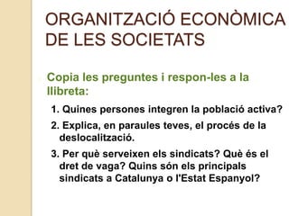ORGANITZACIÓ ECONÒMICA
DE LES SOCIETATS
Copia les preguntes i respon-les a la
llibreta:
1. Quines persones integren la població activa?
2. Explica, en paraules teves, el procés de la
deslocalització.
3. Per què serveixen els sindicats? Què és el
dret de vaga? Quins són els principals
sindicats a Catalunya o l'Estat Espanyol?
 