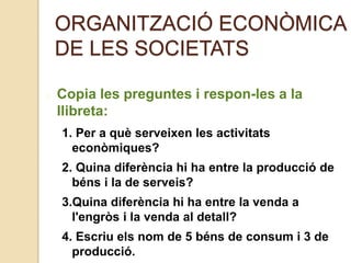 ORGANITZACIÓ ECONÒMICA
DE LES SOCIETATS
Copia les preguntes i respon-les a la
llibreta:
1. Per a què serveixen les activitats
econòmiques?
2. Quina diferència hi ha entre la producció de
béns i la de serveis?
3.Quina diferència hi ha entre la venda a
l'engròs i la venda al detall?
4. Escriu els nom de 5 béns de consum i 3 de
producció.
 
