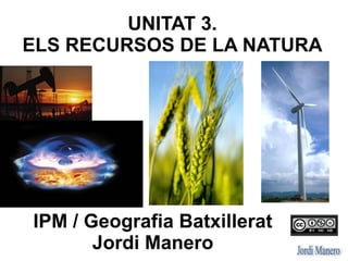 UNITAT 3: ELS RECURSOS
DE LA NATURA
IPM / Geografia Batxillerat
Jordi Manero
 