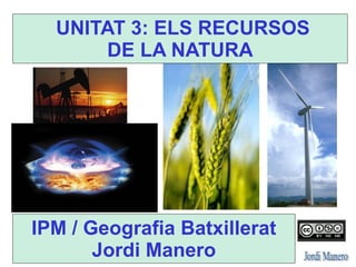 UNITAT 3: ELS RECURSOS
DE LA NATURA
IPM / Geografia Batxillerat
Jordi Manero
 