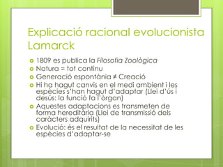 Explicació racional evolucionista
Lamarck
   1809 es publica la Filosofia Zoològica
   Natura = tot continu
   Generació espontània ≠ Creació
   Hi ha hagut canvis en el medi ambient i les
    espècies s’han hagut d’adaptar (Llei d’ús i
    desús: la funció fa l’òrgan)
   Aquestes adaptacions es transmeten de
    forma hereditària (Llei de transmissió dels
    caràcters adquirits)
   Evolució: és el resultat de la necessitat de les
    espècies d’adaptar-se
 